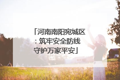 河南南阳宛城区：筑牢安全防线 守护万家平安
